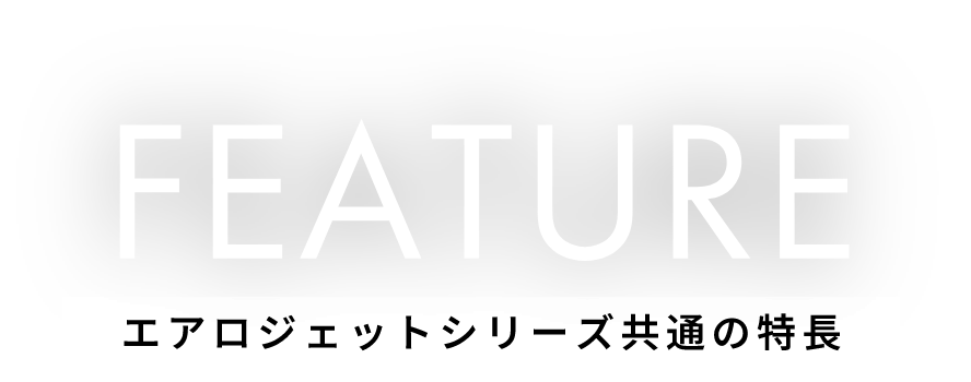 FEATURE エアロジェットシリーズ共通の特徴